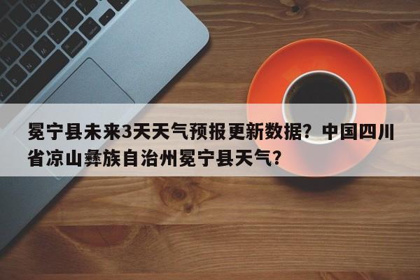 冕宁县未来3天天气预报更新数据？中国四川省凉山彝族自治州冕宁县天气？