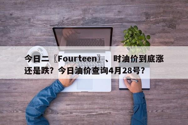 今日二〖Fourteen〗、时油价到底涨还是跌？今日油价查询4月28号？