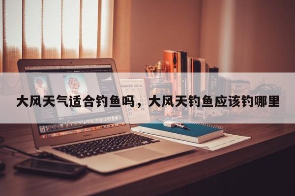 大风天气适合钓鱼吗，大风天钓鱼应该钓哪里
