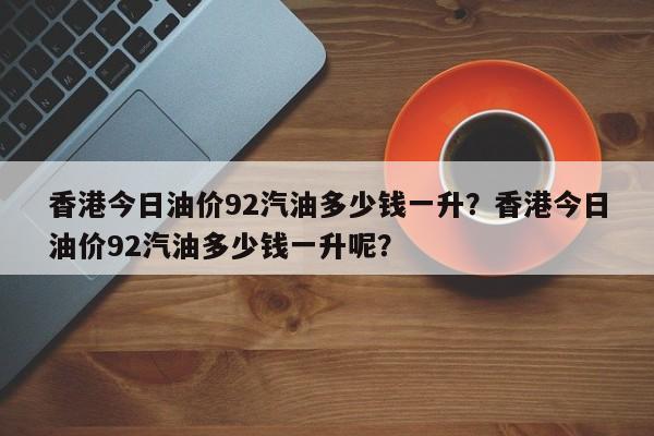 香港今日油价92汽油多少钱一升？香港今日油价92汽油多少钱一升呢？
