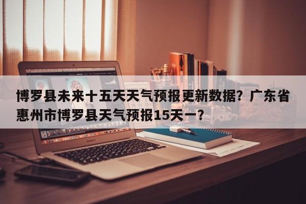 博罗县未来十五天天气预报更新数据？广东省惠州市博罗县天气预报15天一？