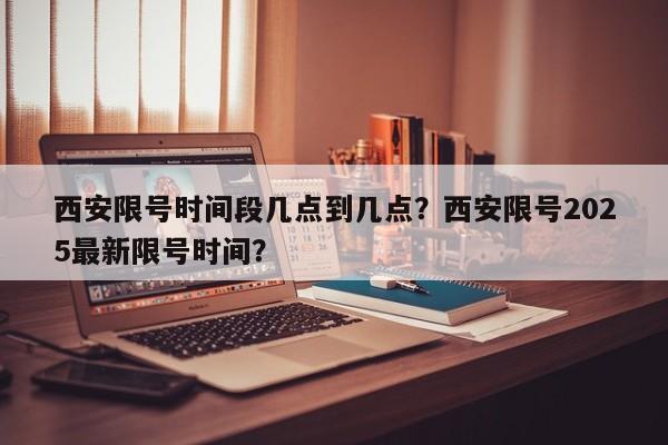西安限号时间段几点到几点？西安限号2025最新限号时间？