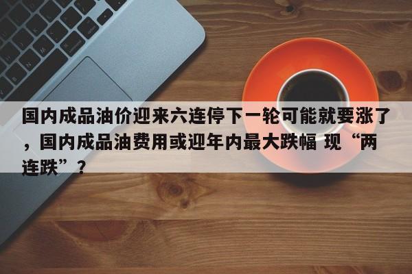 国内成品油价迎来六连停下一轮可能就要涨了，国内成品油费用或迎年内最大跌幅 现“两连跌”？