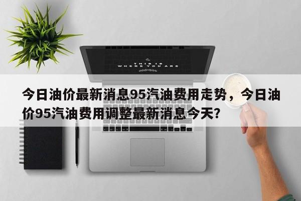 今日油价最新消息95汽油费用走势，今日油价95汽油费用调整最新消息今天？