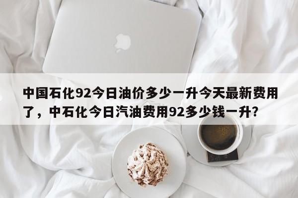 中国石化92今日油价多少一升今天最新费用了，中石化今日汽油费用92多少钱一升？