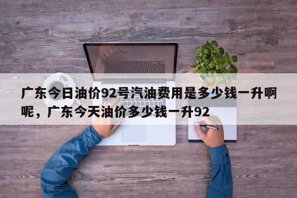 广东今日油价92号汽油费用是多少钱一升啊呢，广东今天油价多少钱一升92