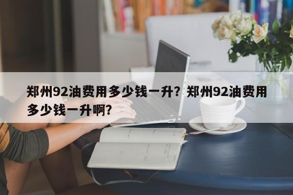 郑州92油费用多少钱一升？郑州92油费用多少钱一升啊？