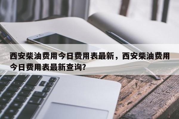 西安柴油费用今日费用表最新，西安柴油费用今日费用表最新查询？