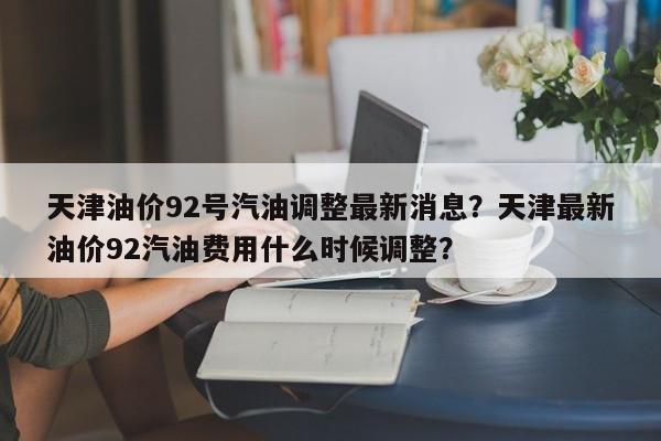 天津油价92号汽油调整最新消息？天津最新油价92汽油费用什么时候调整？