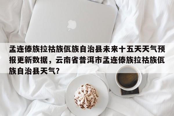 孟连傣族拉祜族佤族自治县未来十五天天气预报更新数据，云南省普洱市孟连傣族拉祜族佤族自治县天气？