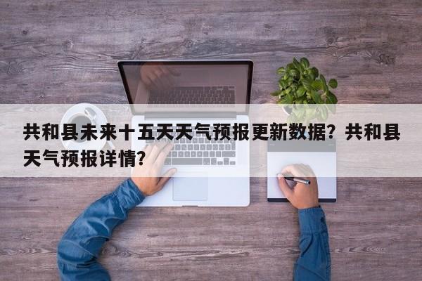 共和县未来十五天天气预报更新数据？共和县天气预报详情？