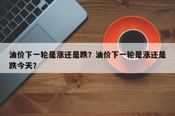 油价下一轮是涨还是跌？油价下一轮是涨还是跌今天？
