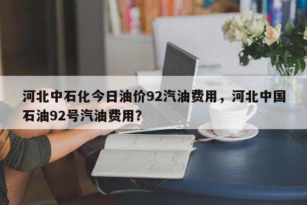 河北中石化今日油价92汽油费用，河北中国石油92号汽油费用？