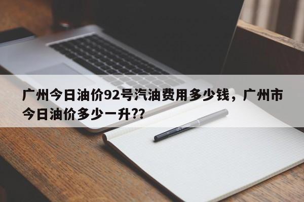 广州今日油价92号汽油费用多少钱，广州市今日油价多少一升?？