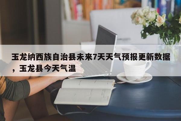 玉龙纳西族自治县未来7天天气预报更新数据，玉龙县今天气温