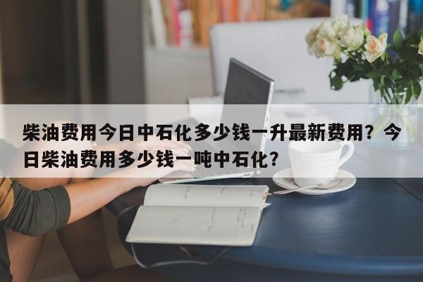 柴油费用今日中石化多少钱一升最新费用？今日柴油费用多少钱一吨中石化？