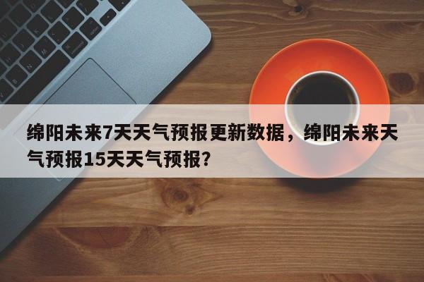 绵阳未来7天天气预报更新数据，绵阳未来天气预报15天天气预报？