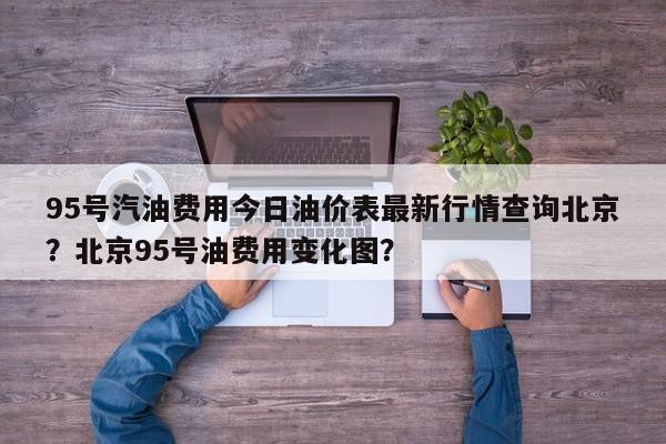 95号汽油费用今日油价表最新行情查询北京？北京95号油费用变化图？