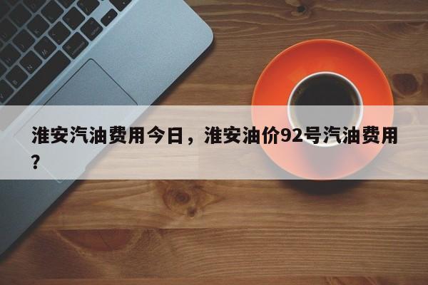 淮安汽油费用今日，淮安油价92号汽油费用？