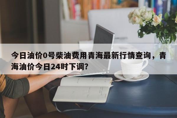 今日油价0号柴油费用青海最新行情查询，青海油价今日24时下调？