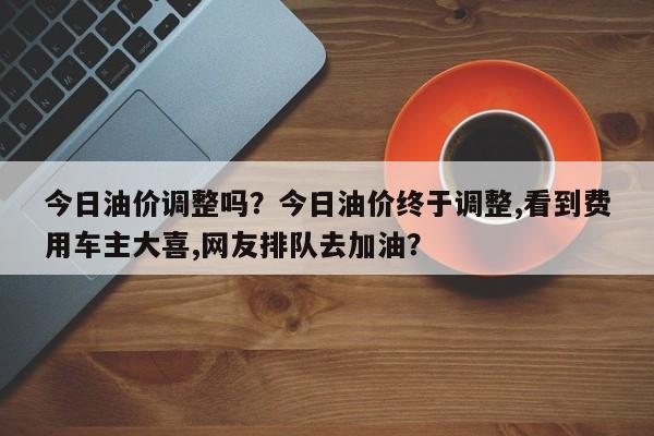今日油价调整吗？今日油价终于调整,看到费用车主大喜,网友排队去加油？