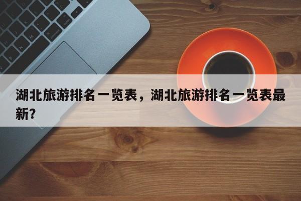 湖北旅游排名一览表，湖北旅游排名一览表最新？