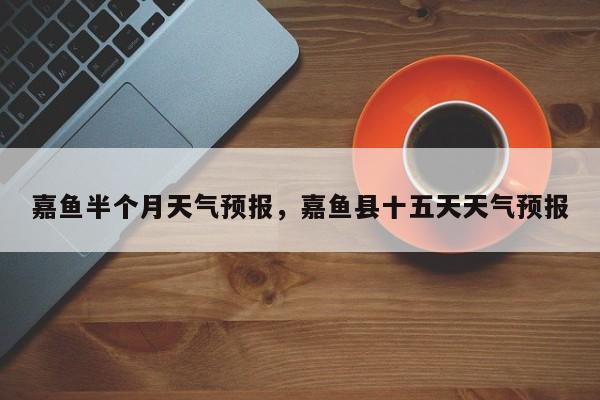 嘉鱼半个月天气预报，嘉鱼县十五天天气预报