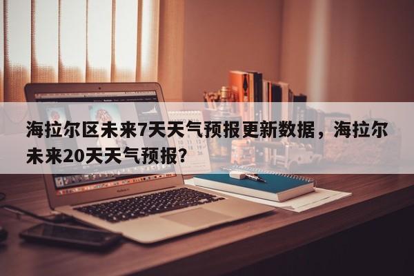 海拉尔区未来7天天气预报更新数据，海拉尔未来20天天气预报？
