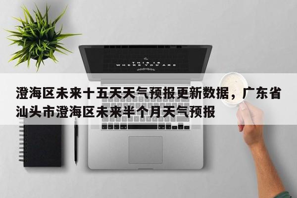 澄海区未来十五天天气预报更新数据，广东省汕头市澄海区未来半个月天气预报