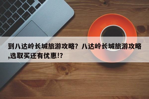 到八达岭长城旅游攻略？八达岭长城旅游攻略,选取买还有优惠!？