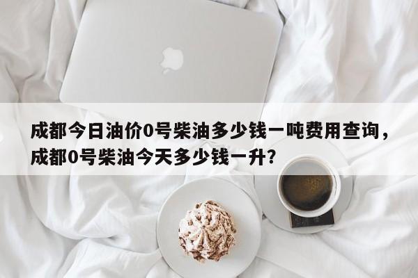 成都今日油价0号柴油多少钱一吨费用查询，成都0号柴油今天多少钱一升？