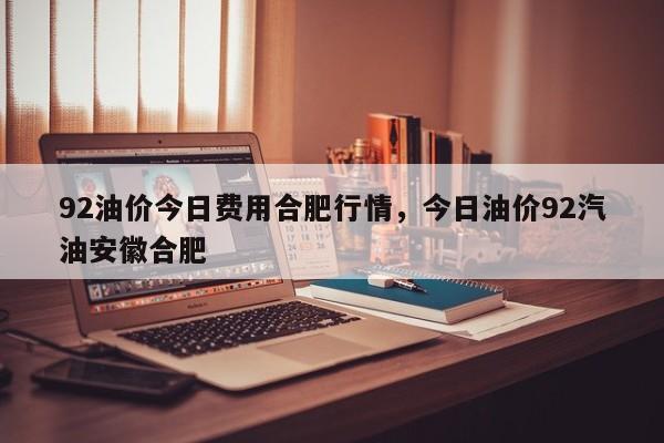 92油价今日费用合肥行情，今日油价92汽油安徽合肥