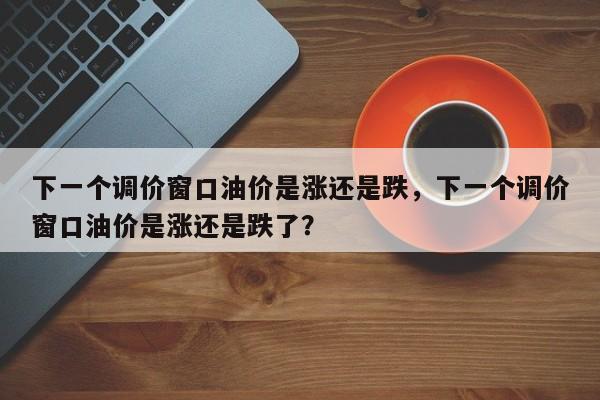 下一个调价窗口油价是涨还是跌，下一个调价窗口油价是涨还是跌了？