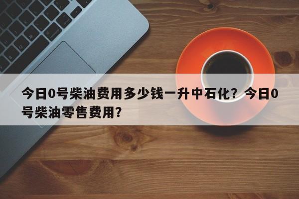 今日0号柴油费用多少钱一升中石化？今日0号柴油零售费用？