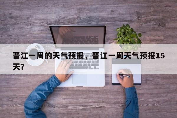 晋江一周的天气预报，晋江一周天气预报15天？