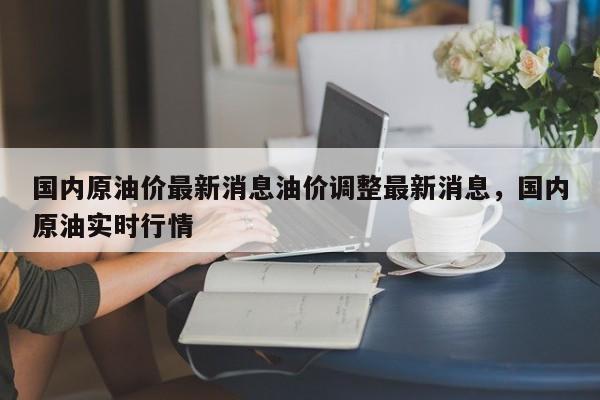 国内原油价最新消息油价调整最新消息，国内原油实时行情