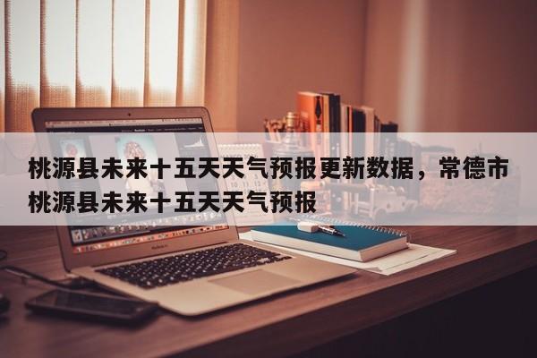 桃源县未来十五天天气预报更新数据，常德市桃源县未来十五天天气预报
