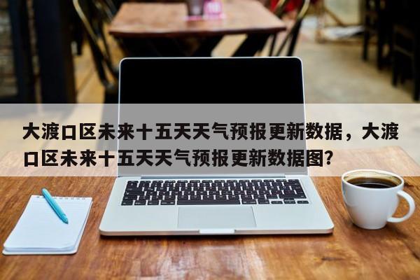 大渡口区未来十五天天气预报更新数据，大渡口区未来十五天天气预报更新数据图？