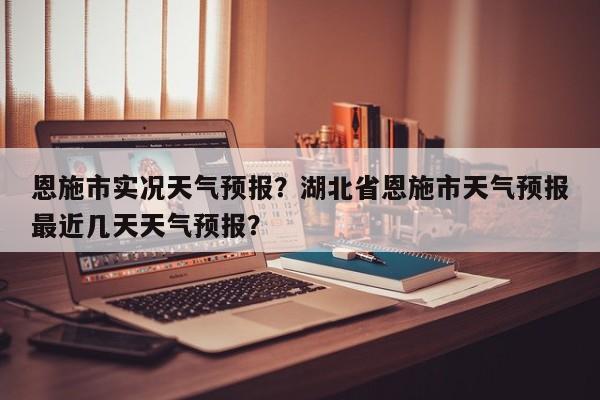 恩施市实况天气预报？湖北省恩施市天气预报最近几天天气预报？