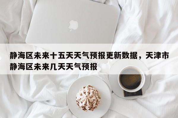 静海区未来十五天天气预报更新数据，天津市静海区未来几天天气预报
