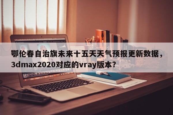 鄂伦春自治旗未来十五天天气预报更新数据，3dmax2020对应的vray版本？