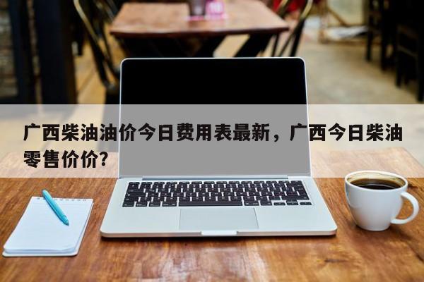 广西柴油油价今日费用表最新，广西今日柴油零售价价？