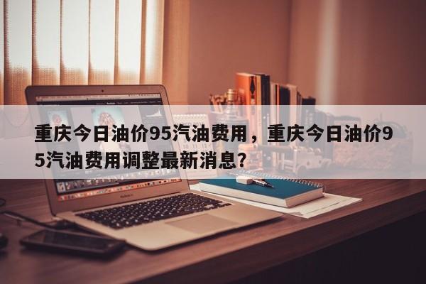 重庆今日油价95汽油费用，重庆今日油价95汽油费用调整最新消息？