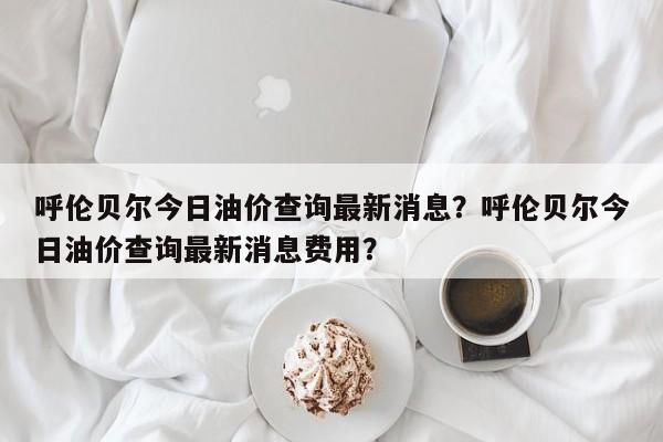 呼伦贝尔今日油价查询最新消息？呼伦贝尔今日油价查询最新消息费用？