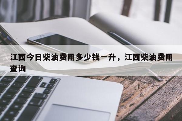 江西今日柴油费用多少钱一升，江西柴油费用查询