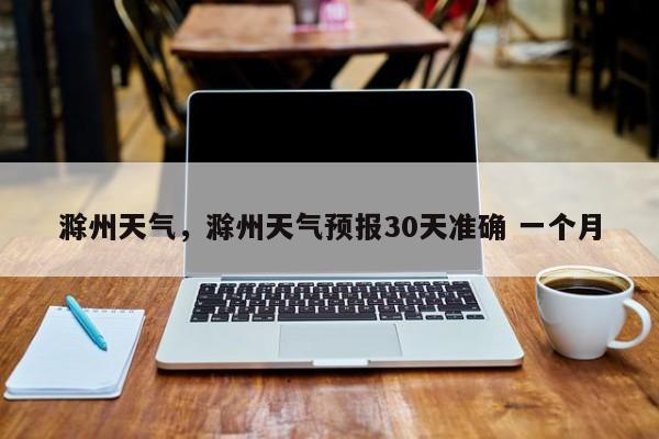 滁州天气，滁州天气预报30天准确 一个月
