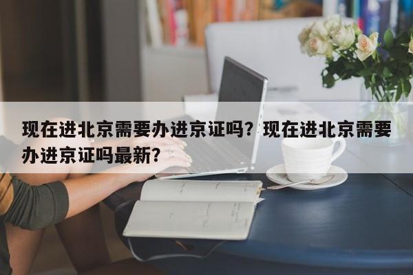 现在进北京需要办进京证吗？现在进北京需要办进京证吗最新？