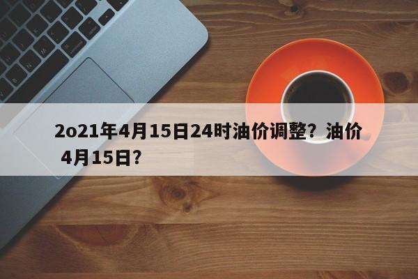 2o21年4月15日24时油价调整？油价 4月15日？