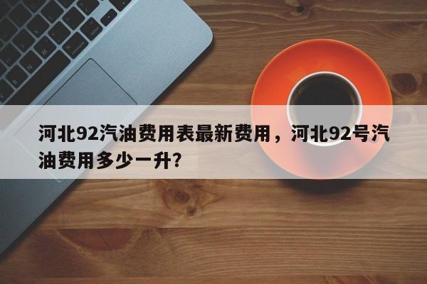 河北92汽油费用表最新费用，河北92号汽油费用多少一升？