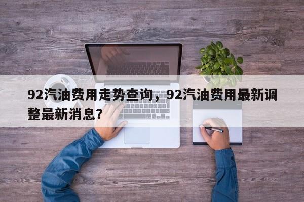 92汽油费用走势查询，92汽油费用最新调整最新消息？